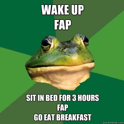wake up
fap sit in bed for 3 hours
fap
go eat breakfast  Foul Bachelor Frog