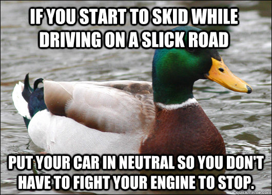 If you start to skid while driving on a slick road put your car in neutral so you don't have to fight your engine to stop. - If you start to skid while driving on a slick road put your car in neutral so you don't have to fight your engine to stop.  Actual Advice Mallard