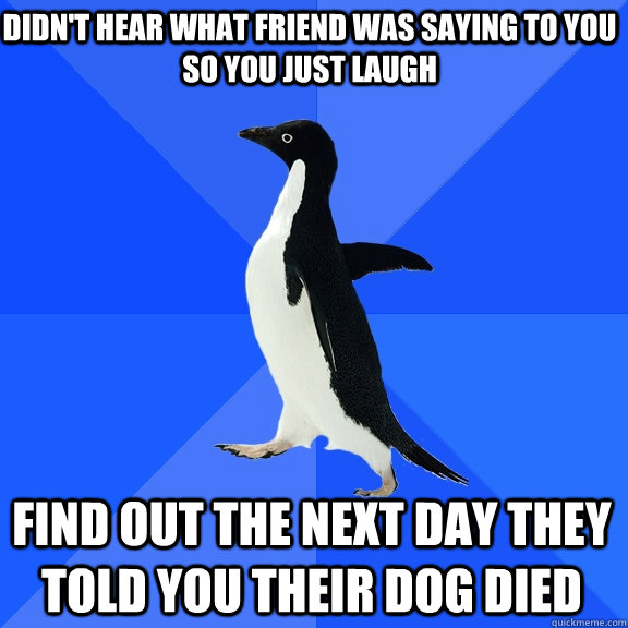 didn't hear what friend was saying to you so you just laugh find out the next day they told you their dog died  Socially Awkward Penguin