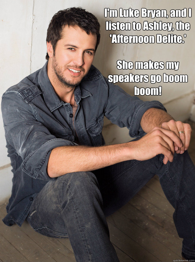 I'm Luke Bryan, and I listen to Ashley, the 'Afternoon Delite.' 

She makes my speakers go boom boom!  Luke Bryan Hey Girl