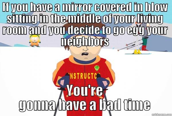 IF YOU HAVE A MIRROR COVERED IN BLOW SITTING IN THE MIDDLE OF YOUR LIVING ROOM AND YOU DECIDE TO GO EGG YOUR NEIGHBORS YOU'RE GONNA HAVE A BAD TIME Super Cool Ski Instructor