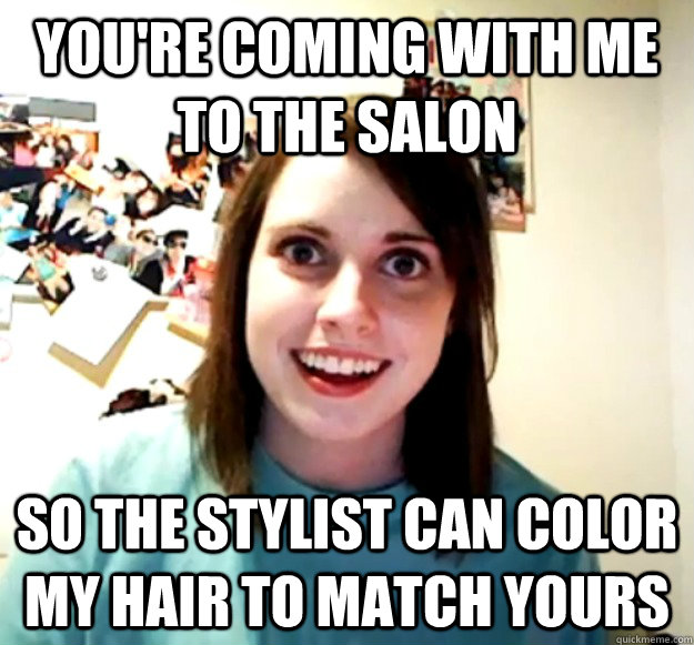 you're coming with me to the salon so the stylist can color my hair to match yours  Overly Attached Girlfriend