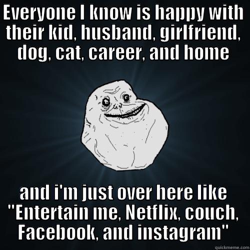 EVERYONE I KNOW IS HAPPY WITH THEIR KID, HUSBAND, GIRLFRIEND, DOG, CAT, CAREER, AND HOME AND I'M JUST OVER HERE LIKE 