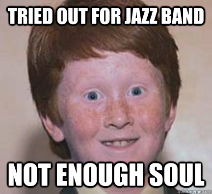 tried out for jazz band not enough soul  Over Confident Ginger