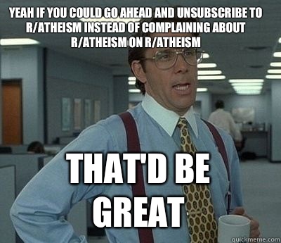 Yeah if you could go ahead and unsubscribe to r/atheism instead of complaining about r/atheism on r/atheism That'd be great - Yeah if you could go ahead and unsubscribe to r/atheism instead of complaining about r/atheism on r/atheism That'd be great  Bill Lumbergh