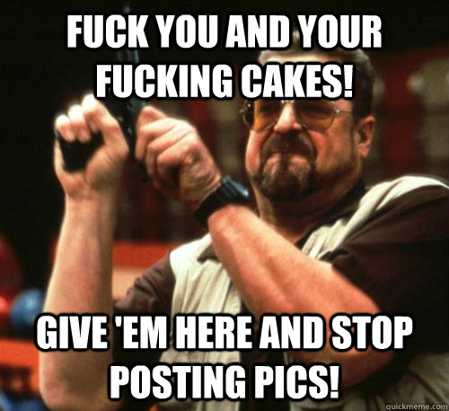 fuck you and your fucking cakes! Give 'em here and stop posting pics!  Am I The Only One Around Here