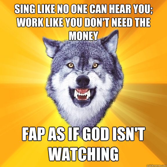 sing like no one can hear you; work like you don't need the money Fap as if God isn't watching  Courage Wolf