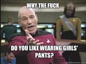 why the fuck Do you like wearing girls' pants?  Annoyed Picard