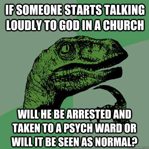 If someone starts talking loudly to god in a church Will he be arrested and taken to a psych ward or will it be seen as normal? - If someone starts talking loudly to god in a church Will he be arrested and taken to a psych ward or will it be seen as normal?  Philosoraptor