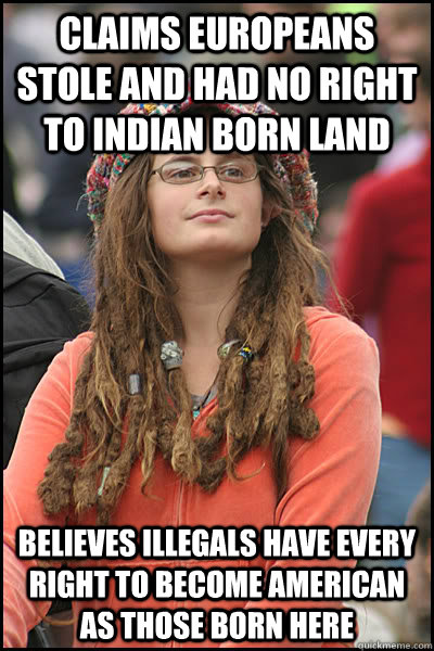 CLAIMS EUROPEANS STOLE AND HAD NO RIGHT TO INDIAN BORN LAND BELIEVES ILLEGALS HAVE EVERY RIGHT TO BECOME AMERICAN AS THOSE BORN HERE  College Liberal
