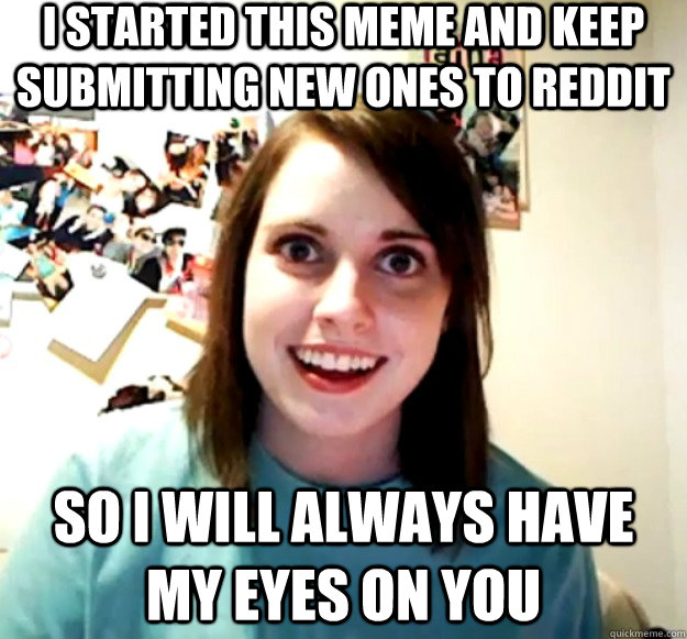 I started this meme and keep submitting new ones to reddit so I will always have my eyes on you  Overly Attached Girlfriend
