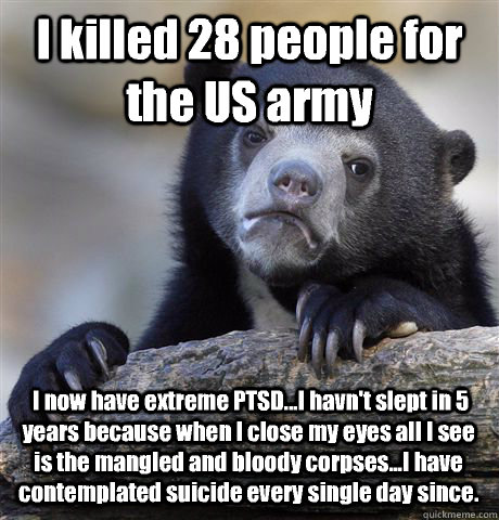 I killed 28 people for the US army  I now have extreme PTSD...I havn't slept in 5 years because when I close my eyes all I see is the mangled and bloody corpses...I have contemplated suicide every single day since. - I killed 28 people for the US army  I now have extreme PTSD...I havn't slept in 5 years because when I close my eyes all I see is the mangled and bloody corpses...I have contemplated suicide every single day since.  Confession Bear