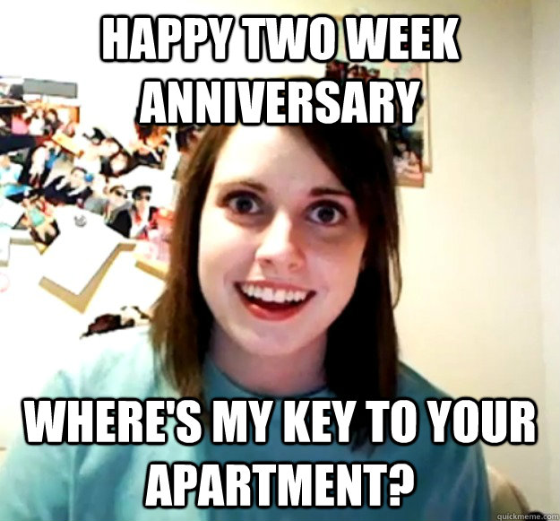 Happy Two week anniversary Where's my key to your apartment?  Overly Attached Girlfriend