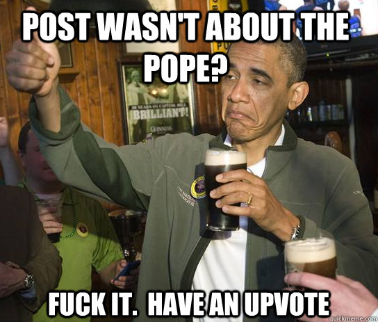 post wasn't about the pope? Fuck it.  Have an upvote  Upvoting Obama
