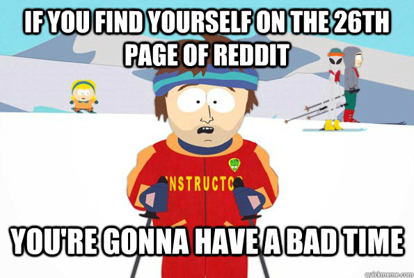 iF YOU FIND YOURSELF ON THE 26TH PAGE OF REDDIT You're gonna have a bad time  