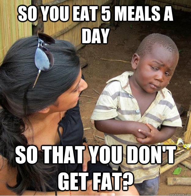 So you eat 5 meals a day so that you don't get fat?  Skeptical Third World Kid