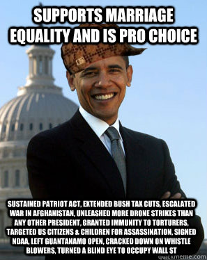 Supports marriage equality and is pro choice Sustained patriot act, extended bush tax cuts, escalated war in Afghanistan, unleashed more drone strikes than any other president, granted immunity to torturers, targeted US citizens & children for assassinati - Supports marriage equality and is pro choice Sustained patriot act, extended bush tax cuts, escalated war in Afghanistan, unleashed more drone strikes than any other president, granted immunity to torturers, targeted US citizens & children for assassinati  Scumbag Obama