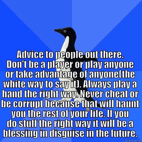  ADVICE TO PEOPLE OUT THERE. DON'T BE A PLAYER OR PLAY ANYONE OR TAKE ADVANTAGE OF ANYONE(THE WHITE WAY TO SAY IT). ALWAYS PLAY A HAND THE RIGHT WAY. NEVER CHEAT OR BE CORRUPT BECAUSE THAT WILL HAUNT YOU THE REST OF YOUR LIFE. IF YOU DO STUFF THE RIGHT WAY Socially Awkward Penguin