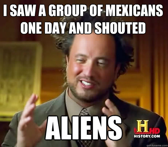 i saw a group of mexicans one day and shouted aliens  Ancient Aliens