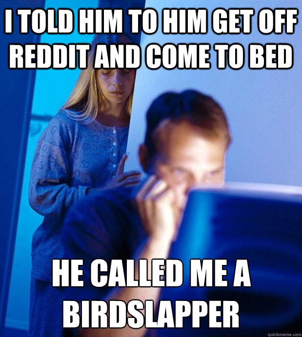 I told him to him get off Reddit and come to bed he called me a birdslapper
  Internet Husband
