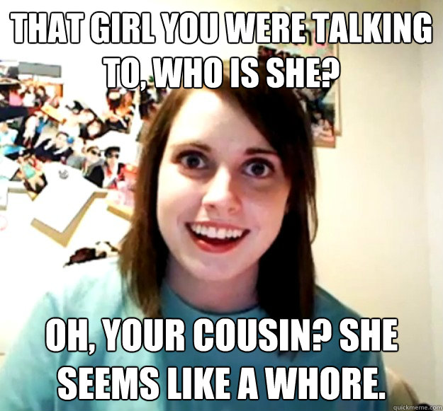 That Girl you were talking to, who is she? Oh, Your cousin? She seems like a whore.  Overly Attached Girlfriend