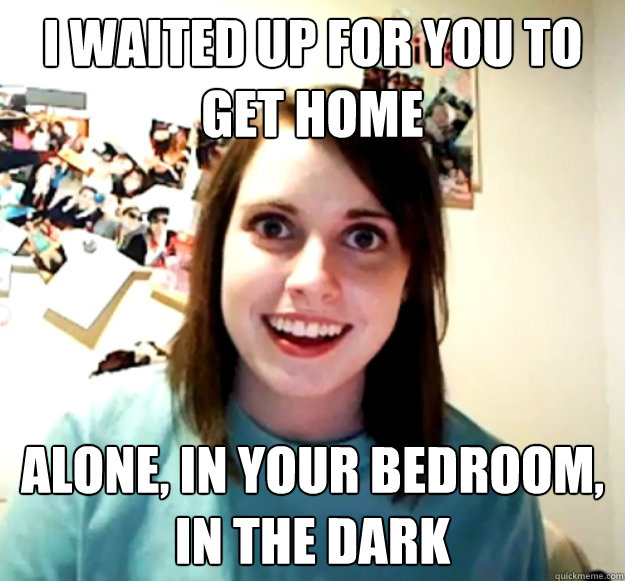 I Waited up for you to get home alone, in your bedroom, in the dark  Overly Attached Girlfriend