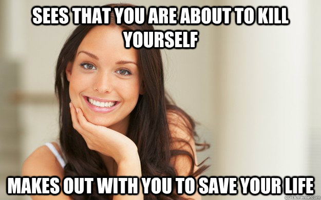 sees that you are ABOUT TO KILL YOURSELF  makes out with you to save your life  Good Girl Gina