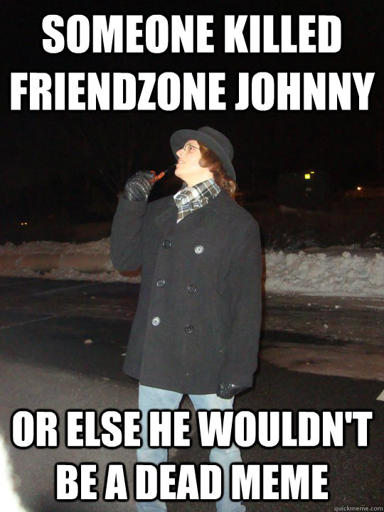 Someone killed friendzone johnny  or else he wouldn't be a dead meme  