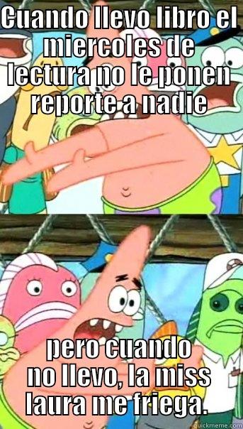 CUANDO LLEVO LIBRO EL MIERCOLES DE LECTURA NO LE PONEN REPORTE A NADIE PERO CUANDO NO LLEVO, LA MISS LAURA ME FRIEGA.  Push it somewhere else Patrick