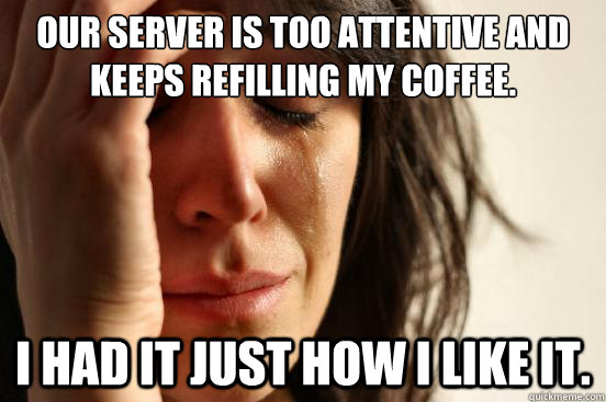 Our server is too attentive and keeps refilling my coffee. I had it just how i like it. - Our server is too attentive and keeps refilling my coffee. I had it just how i like it.  First World Problems