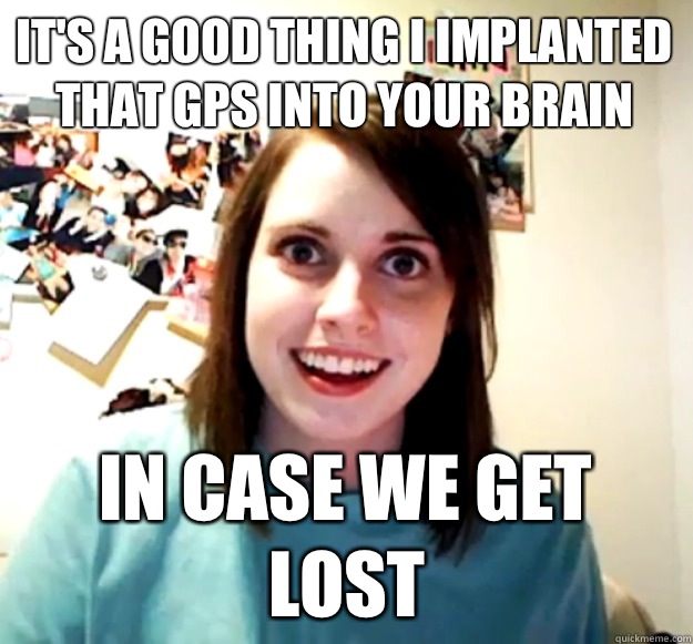 It's a good thing i implanted that gps into your brain In case we get lost  Overly Attached Girlfriend