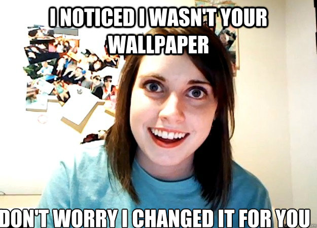 i noticed i wasn't your wallpaper don't worry i changed it for you  Overly Attached Girlfriend