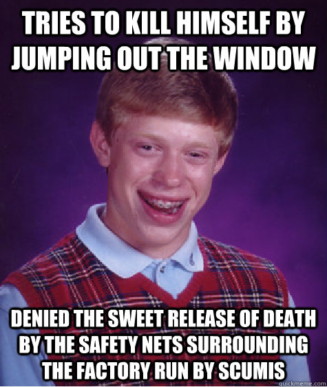 Tries to kill himself by jumping out the window denied the sweet release of death by the safety nets surrounding the factory run by scumis - Tries to kill himself by jumping out the window denied the sweet release of death by the safety nets surrounding the factory run by scumis  Badluckbrian