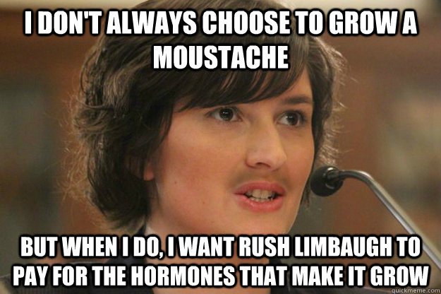 I don't always choose to grow a moustache But when I do, I want Rush Limbaugh to pay for the hormones that make it grow - I don't always choose to grow a moustache But when I do, I want Rush Limbaugh to pay for the hormones that make it grow  Slut Sandra Fluke