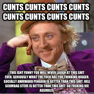 CUNTS CUNTS CUNTS CUNTS CUNTS CUNTS CUNTS CUNTS THIS ISNT FUNNY YOU WILL NEVER LAUGH AT THIS SHIT
EVER. SERIOUSLY WHAT THE FUCK ARE YOU THINKING NIGGER, SOCIALLY AWKWARD PENGUIN IS BETTER THAN THIS SHIT. HELL SCUMBAG STEVE IS BETTER THAN THIS SHIT. GO FUC  Creepy Wonka