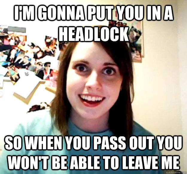 I'm gonna put you in a headlock so when you pass out you won't be able to leave me  Overly Attached Girlfriend