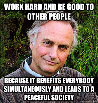 work hard and be good to other people because it benefits everybody simultaneously and leads to a peaceful society - work hard and be good to other people because it benefits everybody simultaneously and leads to a peaceful society  Noble Richard Dawkins