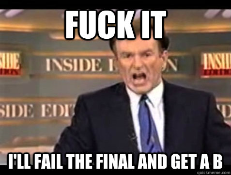 FUCK IT I'll fail the final and get a B  Angry Bill