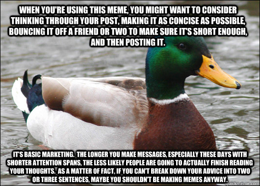 WHEN YOU'RE USING THIS MEME, YOU MIGHT WANT TO CONSIDER THINKING THROUGH YOUR POST, MAKING IT AS CONCISE AS POSSIBLE, BOUNCING IT OFF A FRIEND OR TWO TO MAKE SURE IT'S SHORT ENOUGH, AND THEN POSTING IT. IT'S BASIC MARKETING.  THE LONGER YOU MAKE MESSAGES, - WHEN YOU'RE USING THIS MEME, YOU MIGHT WANT TO CONSIDER THINKING THROUGH YOUR POST, MAKING IT AS CONCISE AS POSSIBLE, BOUNCING IT OFF A FRIEND OR TWO TO MAKE SURE IT'S SHORT ENOUGH, AND THEN POSTING IT. IT'S BASIC MARKETING.  THE LONGER YOU MAKE MESSAGES,  Actual Advice Mallard