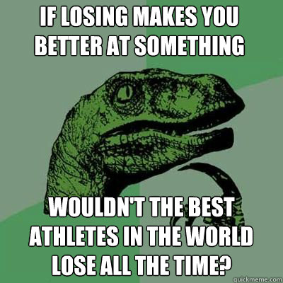 if losing makes you better at something wouldn't the best athletes in the world lose all the time?  Philosorapter