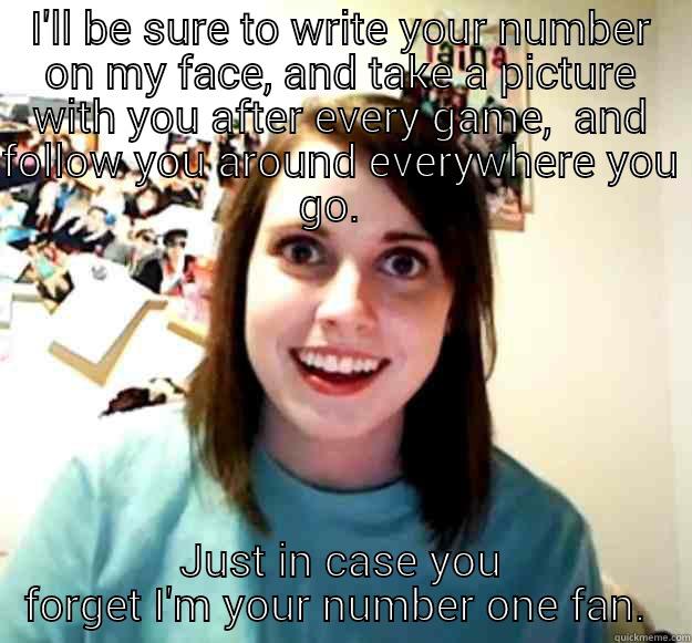 I'LL BE SURE TO WRITE YOUR NUMBER ON MY FACE, AND TAKE A PICTURE WITH YOU AFTER EVERY GAME,  AND FOLLOW YOU AROUND EVERYWHERE YOU GO.   JUST IN CASE YOU FORGET I'M YOUR NUMBER ONE FAN.  Overly Attached Girlfriend
