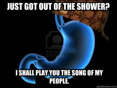 Just got out of the Shower? I shall play you the song of my people.  Scumbag Stomach