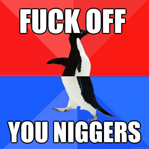 Fuck off all of you nigerian niggers YOU NIGGERS  Socially Awksome Penguin