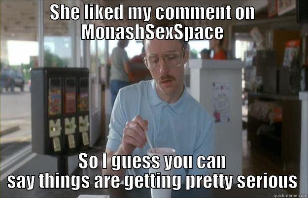 We're hot and heavy on MonashSexSpace - SHE LIKED MY COMMENT ON MONASHSEXSPACE SO I GUESS YOU CAN SAY THINGS ARE GETTING PRETTY SERIOUS Gettin Pretty Serious