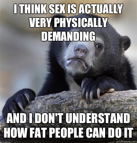 I think sex is actually very physically demanding And I don't understand how fat people can do it  Confession Bear