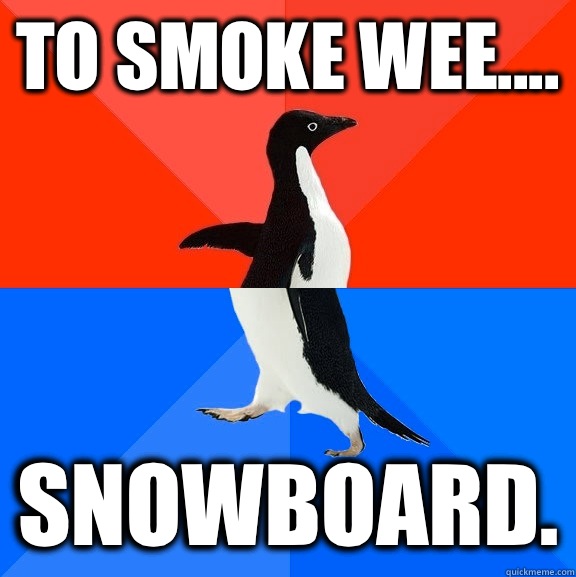 To smoke wee.... Snowboard.  Socially Awesome Awkward Penguin