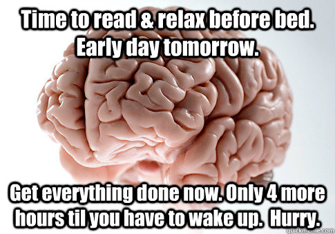 Time to read & relax before bed.  Early day tomorrow. Get everything done now. Only 4 more hours til you have to wake up.  Hurry.   Scumbag Brain