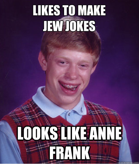 Likes to make
Jew jokes Looks like anne frank - Likes to make
Jew jokes Looks like anne frank  Bad Luck Brian