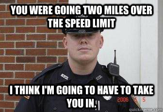 you were going two miles over the speed limit i think i'm going to have to take you in.  