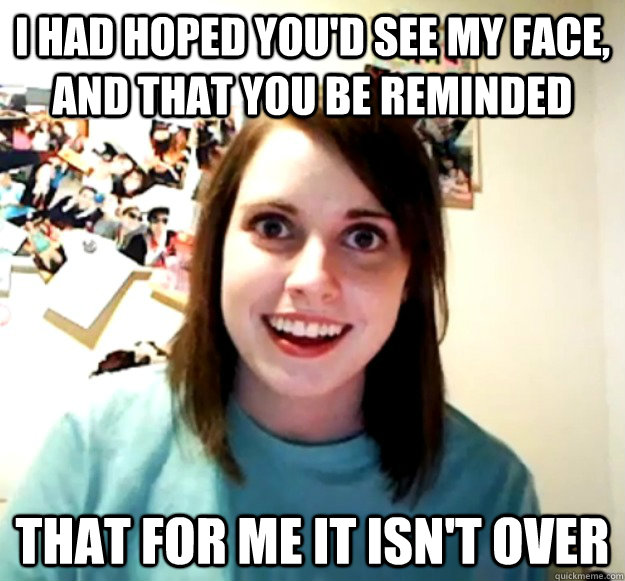 I had hoped you'd see my face, and that you be reminded that for me it isn't over  Overly Attached Girlfriend